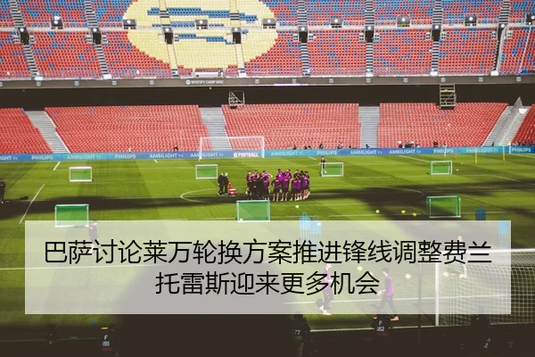 巴萨讨论莱万轮换方案推进锋线调整费兰托雷斯迎来更多机会
