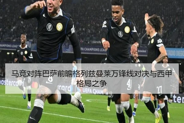马竞对阵巴萨前瞻格列兹曼莱万锋线对决与西甲格局之争