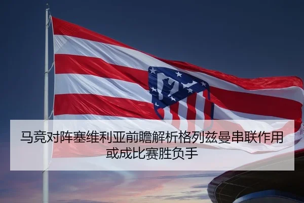 马竞对阵塞维利亚前瞻解析格列兹曼串联作用或成比赛胜负手